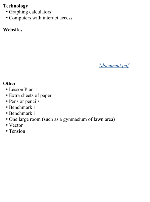 Technology
 Graphing calculators
 Computers with internet access

Websites
http://www.pbs.org/teachers/mathline/concepts/space/activity2.shtm
http://www.pbs.org/newshour/extra/teachers/lessonplans/math/download_10-2.html
http://www.pbs4549.org/baseball/pitch1.htm
http://nortellearnit.org/rawmedia_repository/28260698_2CA7_4547_A230_0C4722F5BB90?document.pdf
http://www.phy6.org/stargaze/Lvector.htm

Other
 Lesson Plan 1 worksheet
 Extra sheets of paper
 Pens or pencils
 Benchmark 1 article
 Benchmark 1 worksheet
 One large room (such as a gymnasium of lawn area)
 Vector worksheet
 Tension homework problem